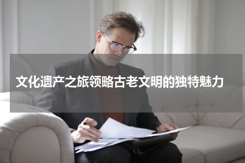  文化遗产之旅领略古老文明的独特魅力
