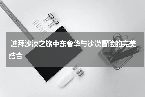  迪拜沙漠之旅中东奢华与沙漠冒险的完美结合