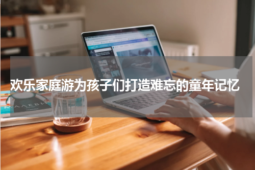  欢乐家庭游为孩子们打造难忘的童年记忆
