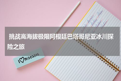  挑战高海拔极限阿根廷巴塔哥尼亚冰川探险之旅