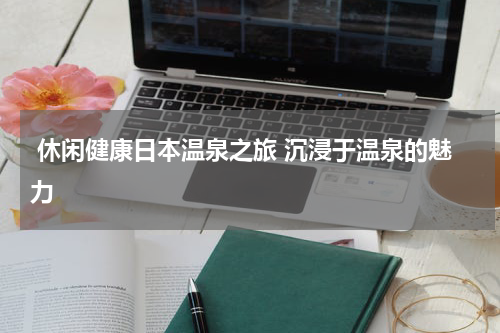  休闲健康日本温泉之旅 沉浸于温泉的魅力