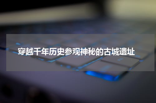  穿越千年历史参观神秘的古城遗址
