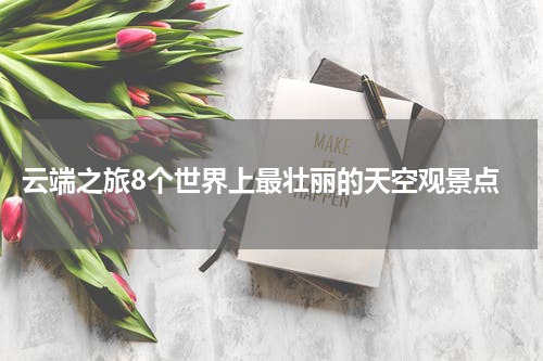  云端之旅8个世界上最壮丽的天空观景点