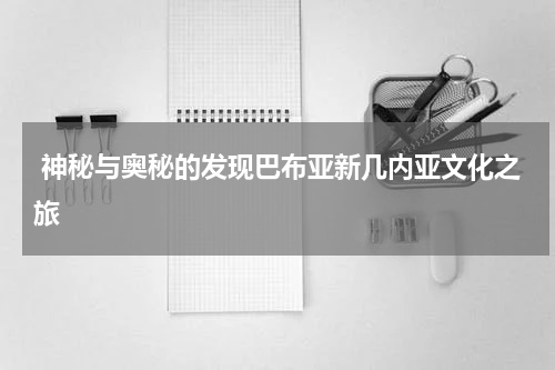  神秘与奥秘的发现巴布亚新几内亚文化之旅