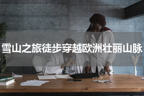 雪山之旅徒步穿越欧洲壮丽山脉