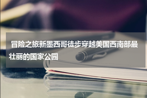  冒险之旅新墨西哥徒步穿越美国西南部最壮丽的国家公园