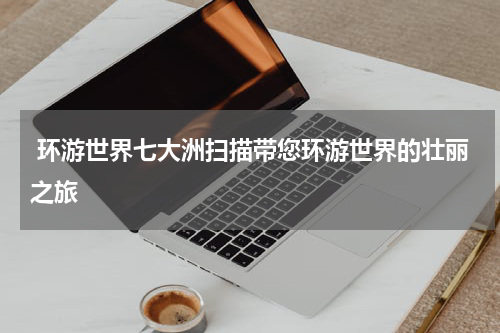  环游世界七大洲扫描带您环游世界的壮丽之旅
