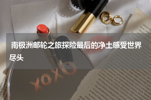  南极洲邮轮之旅探险最后的净土感受世界尽头