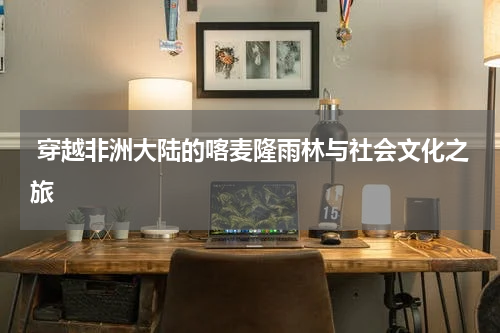 穿越非洲大陆的喀麦隆雨林与社会文化之旅