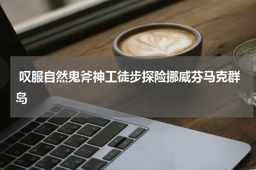 叹服自然鬼斧神工徒步探险挪威芬马克群岛