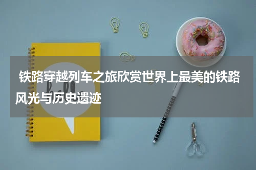 铁路穿越列车之旅欣赏世界上最美的铁路风光与历史遗迹
