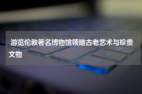  游览伦敦著名博物馆领略古老艺术与珍贵文物