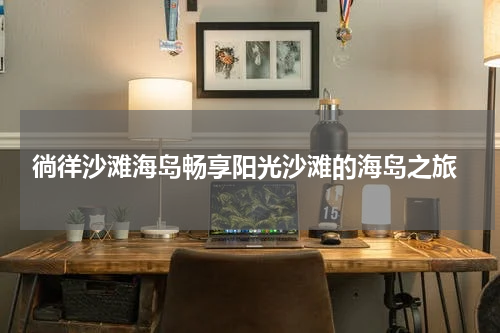  徜徉沙滩海岛畅享阳光沙滩的海岛之旅