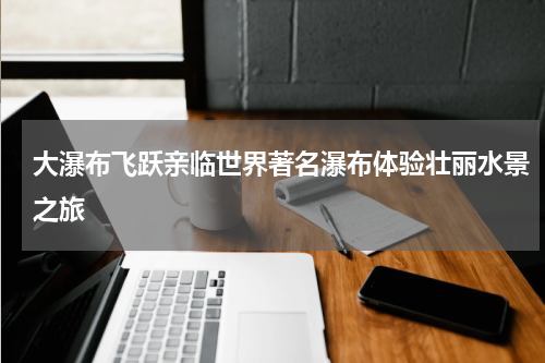 大瀑布飞跃亲临世界著名瀑布体验壮丽水景之旅