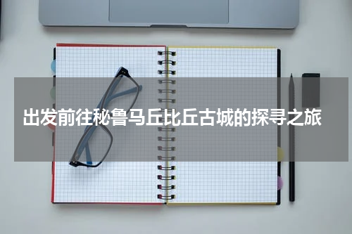  出发前往秘鲁马丘比丘古城的探寻之旅