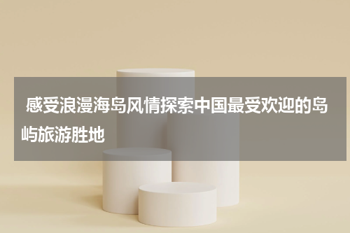  感受浪漫海岛风情探索中国最受欢迎的岛屿旅游胜地