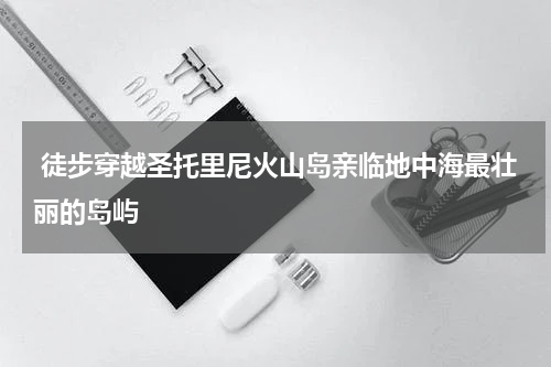 徒步穿越圣托里尼火山岛亲临地中海最壮丽的岛屿