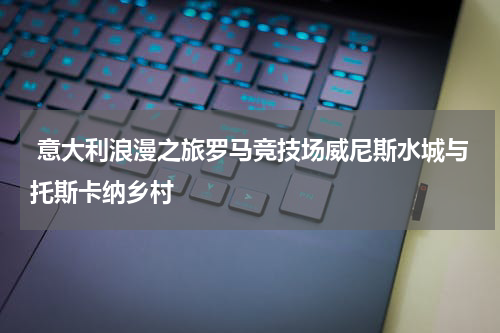  意大利浪漫之旅罗马竞技场威尼斯水城与托斯卡纳乡村