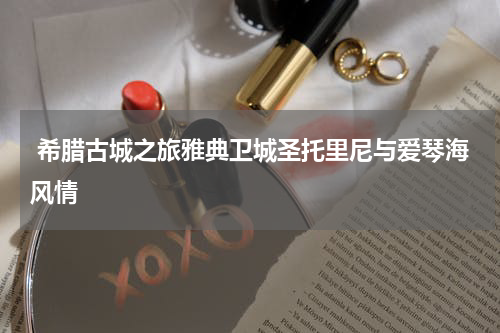  希腊古城之旅雅典卫城圣托里尼与爱琴海风情