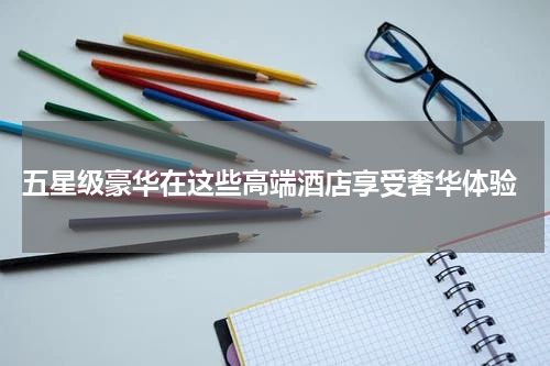  五星级豪华在这些高端酒店享受奢华体验