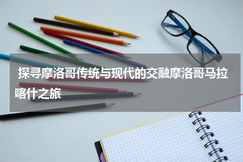  探寻摩洛哥传统与现代的交融摩洛哥马拉喀什之旅