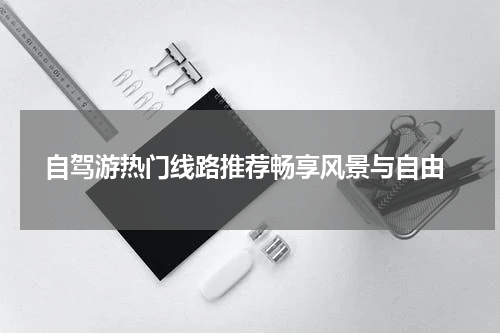  自驾游热门线路推荐畅享风景与自由