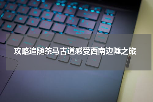  攻略追随茶马古道感受西南边陲之旅