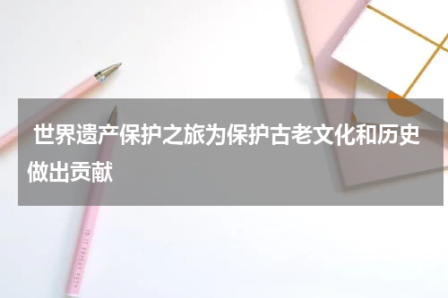  世界遗产保护之旅为保护古老文化和历史做出贡献