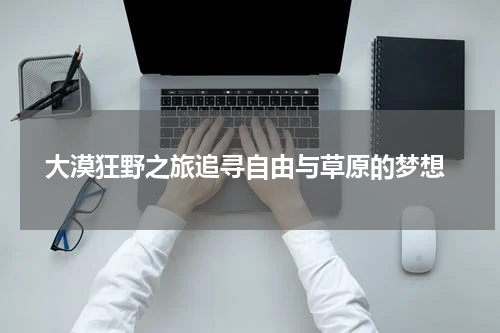  大漠狂野之旅追寻自由与草原的梦想