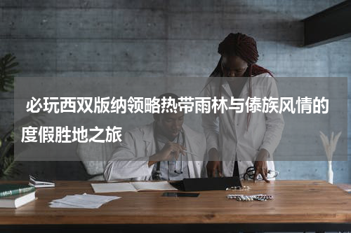  必玩西双版纳领略热带雨林与傣族风情的度假胜地之旅