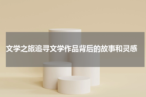  文学之旅追寻文学作品背后的故事和灵感