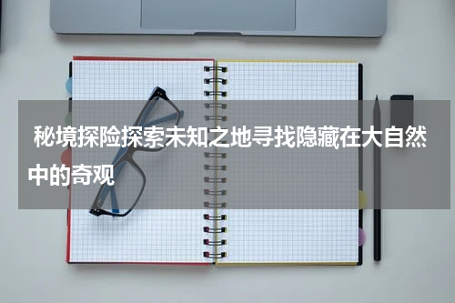  秘境探险探索未知之地寻找隐藏在大自然中的奇观