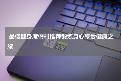  最佳健身度假村推荐锻炼身心享受健康之旅