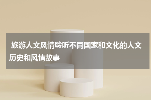  旅游人文风情聆听不同国家和文化的人文历史和风情故事