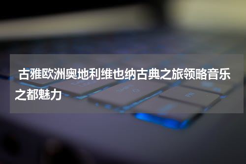  古雅欧洲奥地利维也纳古典之旅领略音乐之都魅力