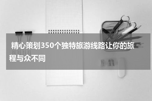  精心策划350个独特旅游线路让你的旅程与众不同
