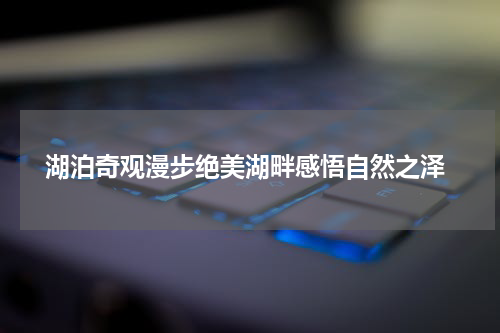  湖泊奇观漫步绝美湖畔感悟自然之泽