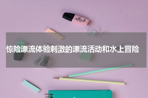  惊险漂流体验刺激的漂流活动和水上冒险