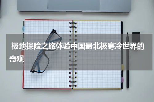  极地探险之旅体验中国最北极寒冷世界的奇观
