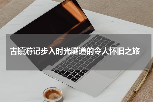  古镇游记步入时光隧道的令人怀旧之旅