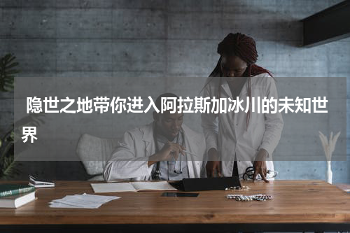  隐世之地带你进入阿拉斯加冰川的未知世界