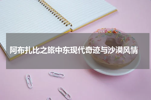  阿布扎比之旅中东现代奇迹与沙漠风情