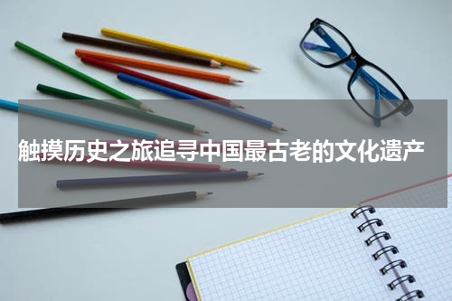  触摸历史之旅追寻中国最古老的文化遗产