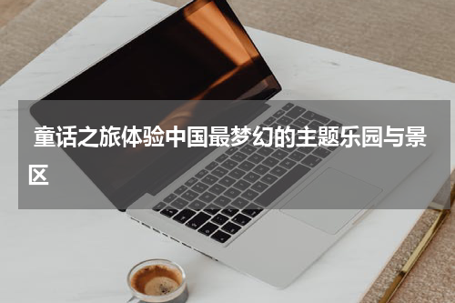  童话之旅体验中国最梦幻的主题乐园与景区