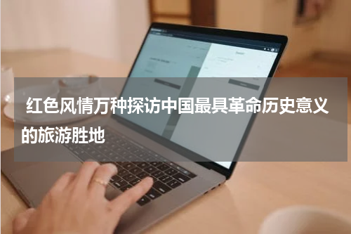  红色风情万种探访中国最具革命历史意义的旅游胜地