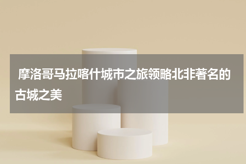  摩洛哥马拉喀什城市之旅领略北非著名的古城之美
