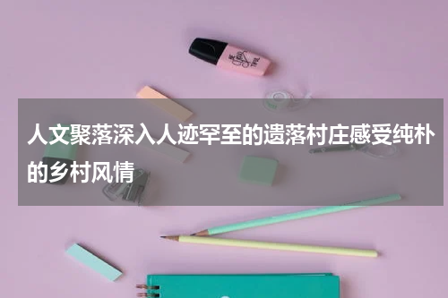 人文聚落深入人迹罕至的遗落村庄感受纯朴的乡村风情