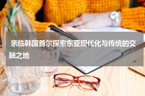  亲临韩国首尔探索东亚现代化与传统的交融之地