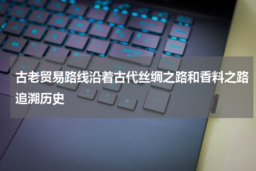 古老贸易路线沿着古代丝绸之路和香料之路追溯历史