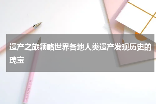 遗产之旅领略世界各地人类遗产发现历史的瑰宝